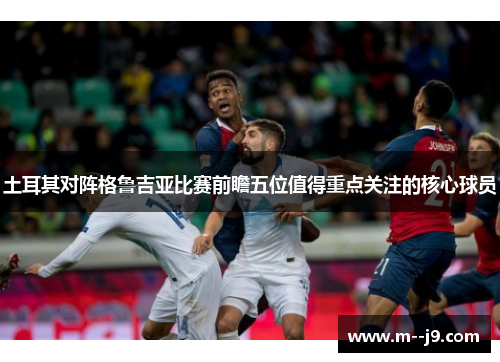 土耳其对阵格鲁吉亚比赛前瞻五位值得重点关注的核心球员 土耳其对阵格鲁吉亚比赛前瞻五位值得重点关注的核心球员