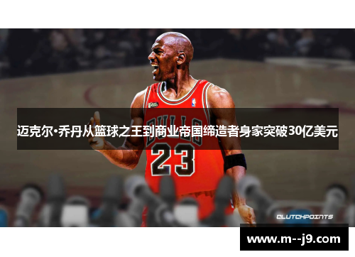 迈克尔·乔丹从篮球之王到商业帝国缔造者身家突破30亿美元