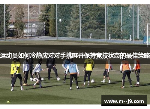 运动员如何冷静应对对手挑衅并保持竞技状态的最佳策略 运动员如何冷静应对对手挑衅并保持竞技状态的最佳策略