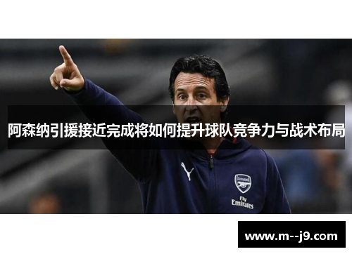 阿森纳引援接近完成将如何提升球队竞争力与战术布局