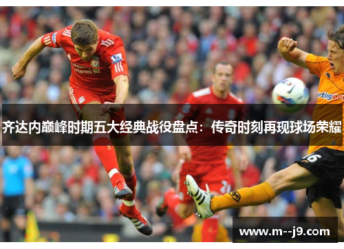 齐达内巅峰时期五大经典战役盘点：传奇时刻再现球场荣耀