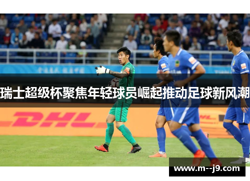 瑞士超级杯聚焦年轻球员崛起推动足球新风潮 瑞士超级杯聚焦年轻球员崛起推动足球新风潮