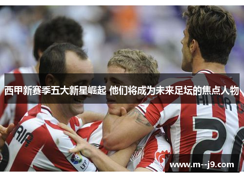 西甲新赛季五大新星崛起 他们将成为未来足坛的焦点人物