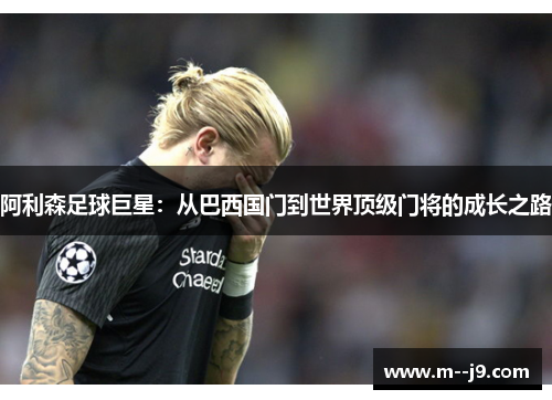 阿利森足球巨星:从巴西国门到世界顶级门将的成长之路 阿利森足球巨星:从巴西国门到世界顶级门将的成长之路
