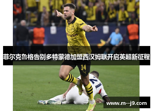 菲尔克鲁格告别多特蒙德加盟西汉姆联开启英超新征程