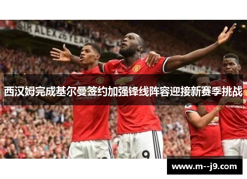 西汉姆完成基尔曼签约加强锋线阵容迎接新赛季挑战
