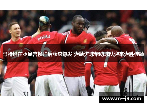 马特塔在水晶宫换帅后状态爆发 连续进球帮助球队迎来连胜佳绩